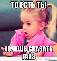 То есть ты Хочешь сказать гайз