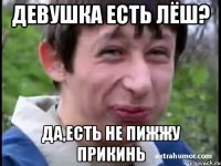 ДЕвушка есть Лёш? Да,есть не пижжу прикинь