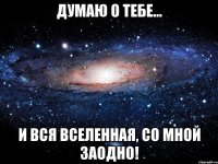 думаю о тебе... и вся вселенная, со мной заодно!