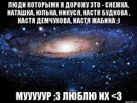 люди которыми я дорожу это - Снежка, Наташка, Юлька, Никуся, Настя Будкова , Настя Демчукова, Настя Жабина ;) мууууур ;3 люблю их <3