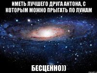 Иметь лучшего друга Антона, с которым можно прыгать по лужам Бесценно))