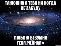 танюшка я тебя ни когда не забуду люблю безумно тебя,родная♥