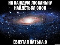 на каждую Любаньку найдёться своя ёбнутая Катька:D