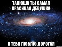 Танюша ты самая красивая девушка Я тебя люблю,дорогая