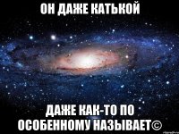 он даже катькой даже как-то по особенному называет©