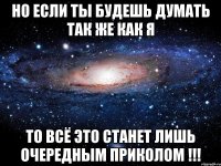 но если ты будешь думать так же как я то всё это станет лишь очередным приколом !!!