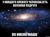 у каждого клевого человека,есть ахуенная подруга по имени маша*