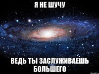 Я НЕ ШУЧУ ВЕДЬ ТЫ ЗАСЛУЖИВАЕШЬ БОЛЬШЕГО