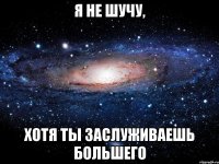 Я НЕ ШУЧУ, ХОТЯ ТЫ ЗАСЛУЖИВАЕШЬ БОЛЬШЕГО