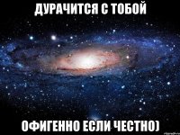 Дурачится с тобой офигенно если честно)