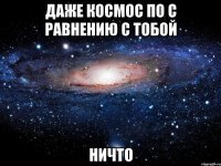 Даже космос по с равнению с тобой НИЧТО