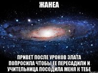 Жанеа Привет после уроков злата попросила чтобы ее пересадили и учительница посодила меня к тебе