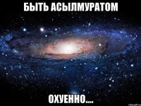 быть Асылмуратом охуенно....