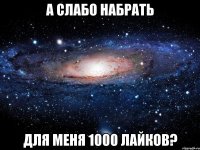 А слабо набрать Для меня 1000 лайков?