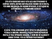 Это кто повесил нос? Кто без настроения? Я сейчас опять начну Ангельское пение! Ну и пусть, что мне медведь По ушам проехал, Я сегодня не стремлюсь К громкому успеху! Я хочу, чтоб близкий друг Просто улыбнулся, Чтобы к жизни, наконец Радостной вернулся! Пусть к тебе пришла хандра, С кем же не бывает? Знаю точно, что ее Песней разгоняют!