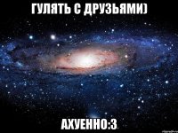 Гулять с друзьями) Ахуенно:3