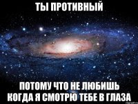 ты противный потому что не любишь когда я смотрю тебе в глаза