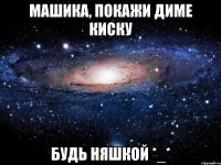 Машика, покажи Диме киску Будь няшкой *_*