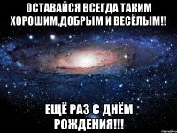 Оставайся всегда таким хорошим,добрым и весёлым!! Ещё раз с Днём Рождения!!!