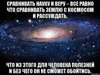 Сравнивать Науку и Веру – все равно что сравнивать Землю с Космосом и рассуждать, что из этого для человека полезней и без чего он не сможет обойтись.