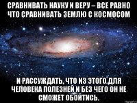 Сравнивать Науку и Веру – все равно что сравнивать Землю с Космосом и рассуждать, что из этого для человека полезней и без чего он не сможет обойтись.