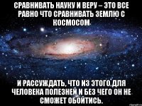 Сравнивать Науку и Веру – это все равно что сравнивать Землю с Космосом и рассуждать, что из этого для человека полезней и без чего он не сможет обойтись.