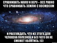 Сравнивать Науку и Веру – все равно что сравнивать Землю с Космосом и рассуждать, что из этого для человека полезней и без чего он не сможет обойтись. (с)