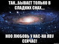 Так...бывает только в сладких снах.... Ноо любовь у нас-на яву сейчас!