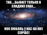 Так.....бывает только в сладких снах.... Ноо любовь у нас-на яву сейчас!