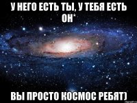 У него есть ты, у тебя есть он* Вы просто космос ребят)