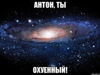 Антон, ты ОХУЕННЫЙ!