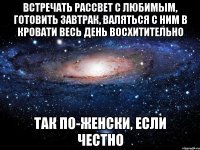 Встречать рассвет с любимым, готовить завтрак, валяться с ним в кровати весь день восхитительно так по-женски, если честно