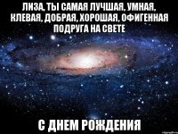 Лиза, ты самая лучшая, умная, клевая, добрая, хорошая, офигенная подруга на свете С ДНЕМ РОЖДЕНИЯ