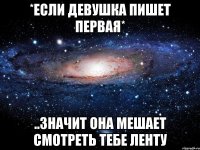 *если девушка пишет первая* ..значит она мешает смотреть тебе ленту