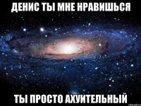 Денис ты мне нравишься Ты просто ахуительный