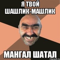 я твой шашлик-машлик мангал шатал