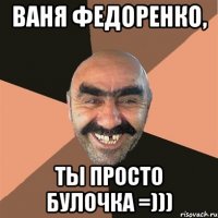 Ваня Федоренко, ты просто БУЛОЧКА =)))