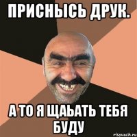 ПриснЫсь друк. А то я щаьать тебя буду