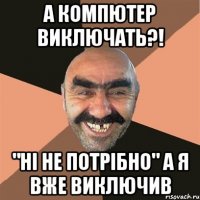 А компютер виключать?! "Ні не потрібно" а я вже виключив