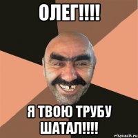 ОЛЕГ!!!! Я ТВОЮ ТРУБУ ШАТАЛ!!!!