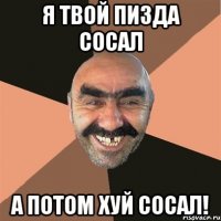 я твой пизда сосал а потом хуй сосал!