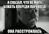 я сказал, что не могу бежать впереди паровоза она расстроилась