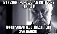 В Грузии - хорошо, а в Витебске - лучше! Возвращайтесь, дядя Лёня заждался))