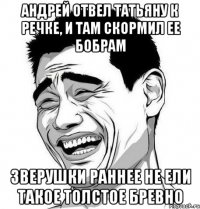 АНДРЕЙ ОТВЕЛ ТАТЬЯНУ К РЕЧКЕ, И ТАМ СКОРМИЛ ЕЕ БОБРАМ ЗВЕРУШКИ РАННЕЕ НЕ ЕЛИ ТАКОЕ ТОЛСТОЕ БРЕВНО