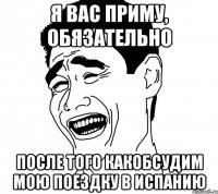 Я вас приму, обязательно После того какобсудим мою поездку в Испанию