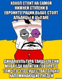 Хохол стоит на самой нижней ступени в евроинтеграции.выше стоят албанцы и цыгане Дикая культура танцы песни мова еда напитки говорят о том что это существа только напоминающие людей