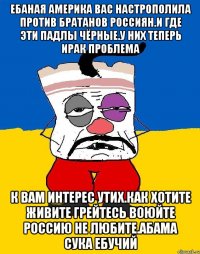 Ебаная америка вас настрополила против братанов россиян.и где эти падлы чёрные.у них теперь ирак проблема К вам интерес утих.как хотите живите грейтесь воюйте россию не любите.абама сука ебучий