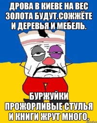 Дрова в киеве на вес золота будут.сожжёте и деревья и мебель. Буржуйки прожорливые стулья и книги жрут много.