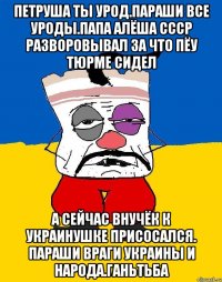 Петруша ты урод.параши все уроды.папа алёша ссср разворовывал за что пёу тюрме сидел А сейчас внучёк к украинушке присосался. Параши враги украины и народа.ганьтьба