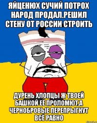 Яйценюх сучий потрох народ продал.решил стену от россии строить Дурень хлопцы ж твоей башкой её проломют.а чернобровые перепрыгнут всё равно